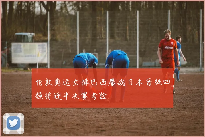 伦敦奥运女排巴西鏖战日本晋级四强将迎半决赛考验