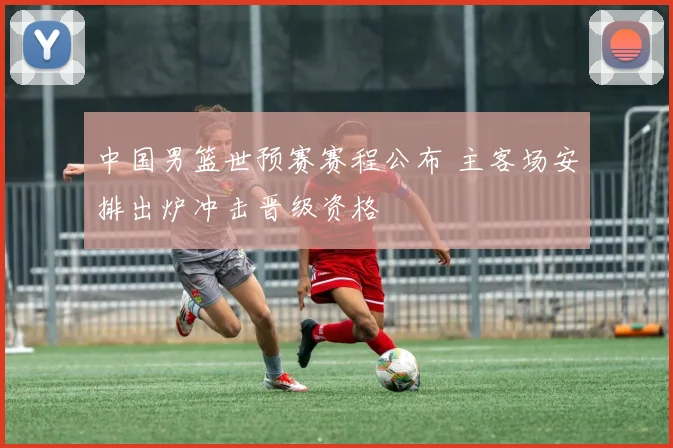 中国男篮世预赛赛程公布 主客场安排出炉冲击晋级资格