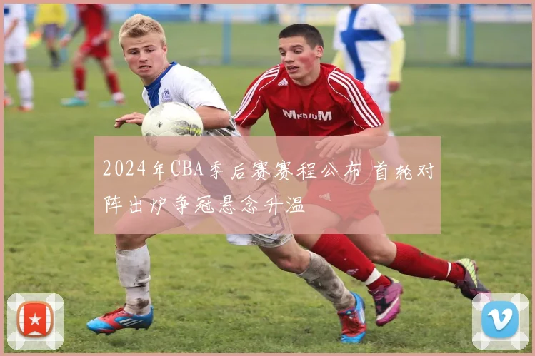 2024年CBA季后赛赛程公布 首轮对阵出炉争冠悬念升温