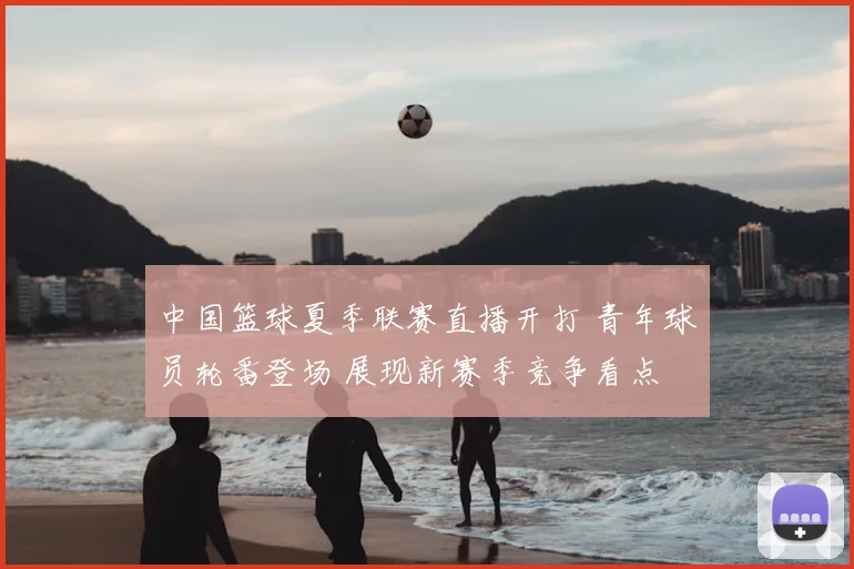 中国篮球夏季联赛直播开打 青年球员轮番登场 展现新赛季竞争看点