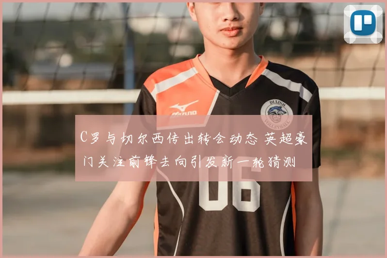 C罗与切尔西传出转会动态 英超豪门关注前锋去向引发新一轮猜测