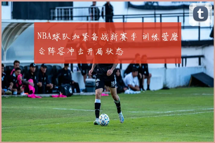 NBA球队加紧备战新赛季 训练营磨合阵容冲击开局状态