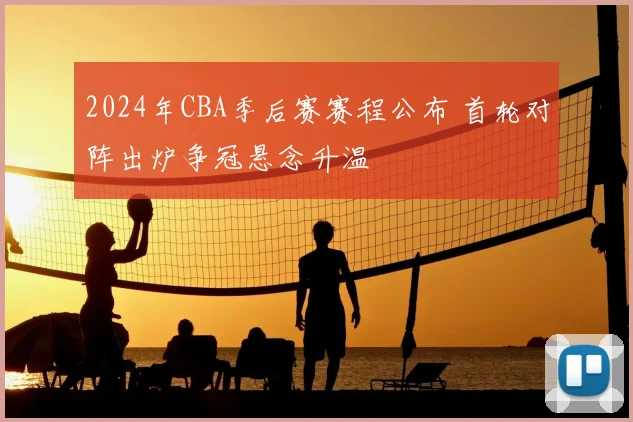 2024年CBA季后赛赛程公布 首轮对阵出炉争冠悬念升温