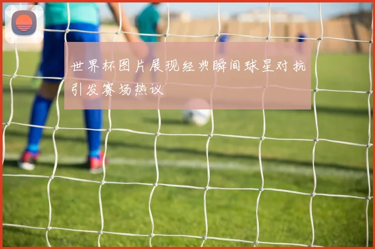 世界杯图片展现经典瞬间球星对抗引发赛场热议