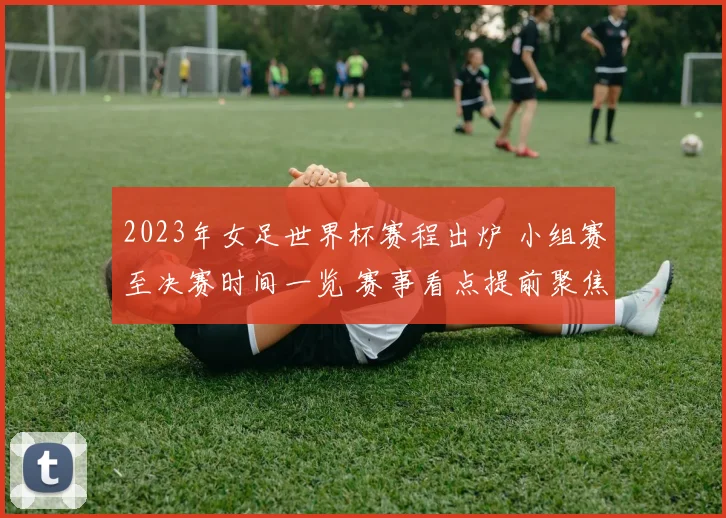2023年女足世界杯赛程出炉 小组赛至决赛时间一览 赛事看点提前聚焦