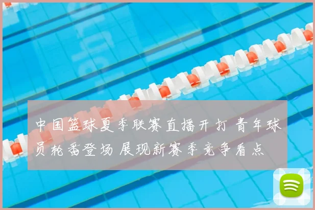 中国篮球夏季联赛直播开打 青年球员轮番登场 展现新赛季竞争看点