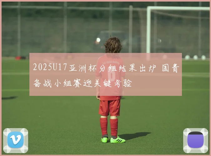 2025U17亚洲杯分组结果出炉 国青备战小组赛迎关键考验