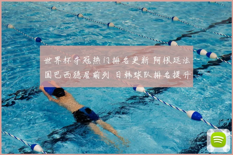 世界杯夺冠热门排名更新 阿根廷法国巴西稳居前列 日韩球队排名提升