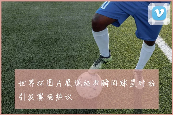 世界杯图片展现经典瞬间球星对抗引发赛场热议