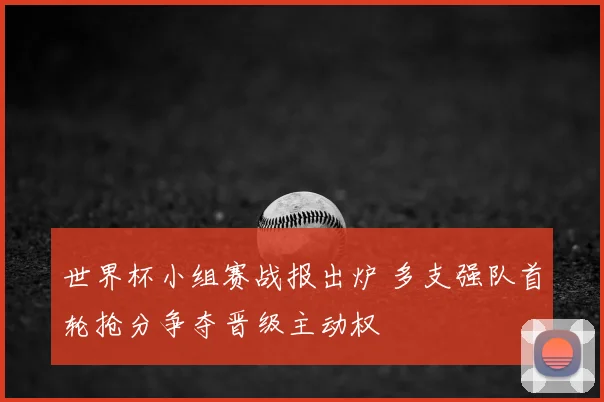 世界杯小组赛战报出炉 多支强队首轮抢分争夺晋级主动权