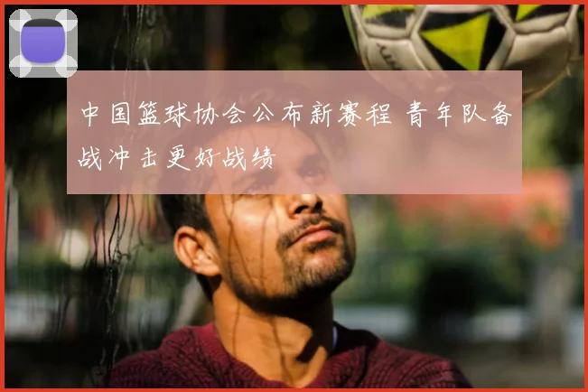 中国篮球协会公布新赛程 青年队备战冲击更好战绩