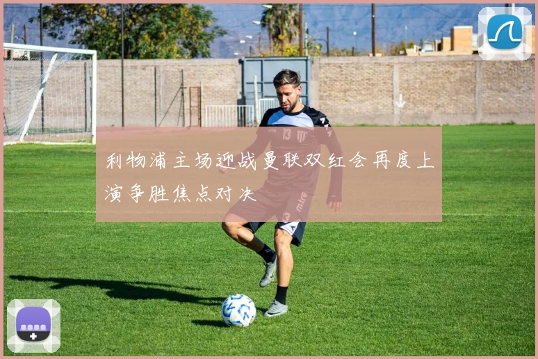 利物浦主场迎战曼联双红会再度上演争胜焦点对决