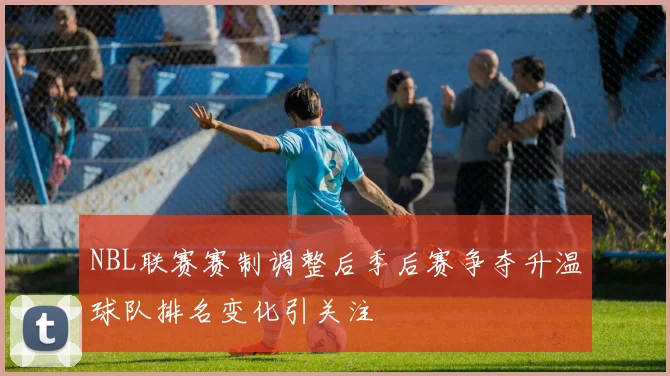 NBL联赛赛制调整后季后赛争夺升温球队排名变化引关注