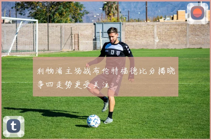 利物浦主场战布伦特福德比分揭晓争四走势更受关注