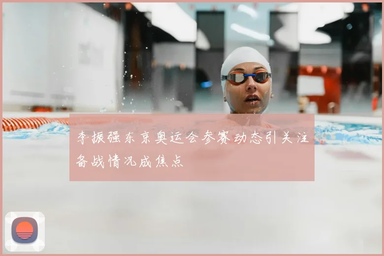 李振强东京奥运会参赛动态引关注备战情况成焦点
