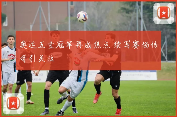奥运五金冠军再成焦点 续写赛场传奇引关注