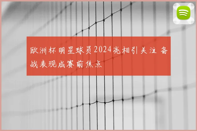 欧洲杯明星球员2024亮相引关注 备战表现成赛前焦点